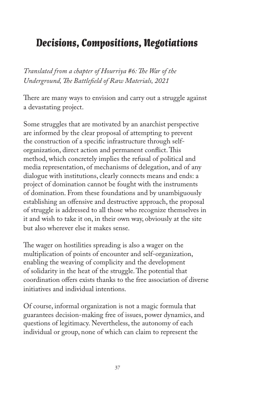Decisions, Compositions, Negotiations Translated from a chapter of Hourriya #6: The War of the Underground, The Batrleficld of Raw Materials, 2021 “There are many ways to envision and carry out a struggle against a devastating project, Some struggles that are motivated by an anarchist perspective are informed by the clear proposal of attempting to pre the construction of a specific infrastructure through sc organization, dircct action and permanent conflct. This method, which concretly implies the refusal of political and media representation, of mechanisms of delegation, and of any dialogue with institutions, clearly connects means and ends: a project of domination cannot be fought with the instruments of domination. From these foundations and by unambiguously establishing an offensive and destructive approach, the proposal of strugele s addressed to all those who recognize themsclves in it and wish to take it on, in their own way, obviously at the site but also wherever clse it makes sensc. nt “The wager on hostilitics spreading is also a wager on the multiplication of points of encounter and self-organization, enabling the weaving of complicity and the development of solidarity in the heat of the struggle. The potential that coordination offers exists thanks to the free association of diverse initiatives and individual intentions. Of course, informal organization is not a magic formula that guarantees decision-making frce of issues, power dynamics, and questions of legitimacy: Nevertheless, the autonomy of cach individual or group, none of which can claim to represent the